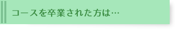 コースを卒業生された方は・・・